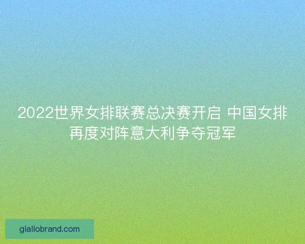 2022世界女排联赛总决赛开启 中国女排再度对阵意大利争夺冠军