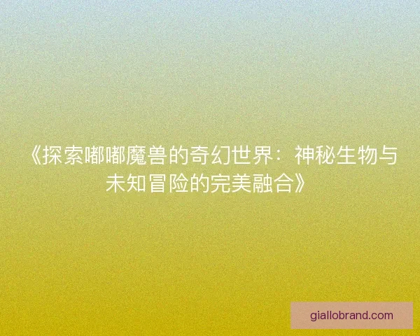《探索嘟嘟魔兽的奇幻世界：神秘生物与未知冒险的完美融合》