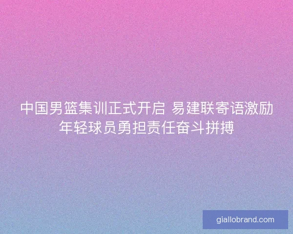 中国男篮集训正式开启 易建联寄语激励年轻球员勇担责任奋斗拼搏