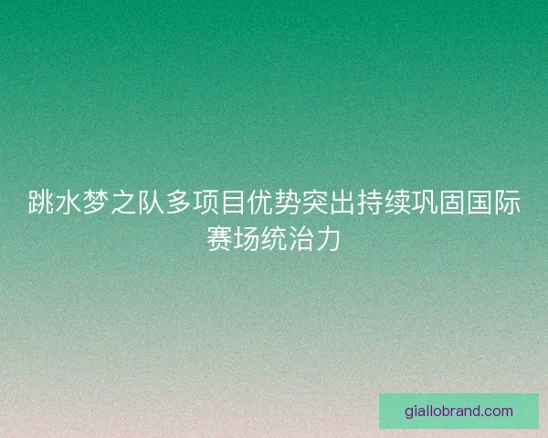 跳水梦之队多项目优势突出持续巩固国际赛场统治力
