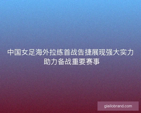 中国女足海外拉练首战告捷展现强大实力 助力备战重要赛事