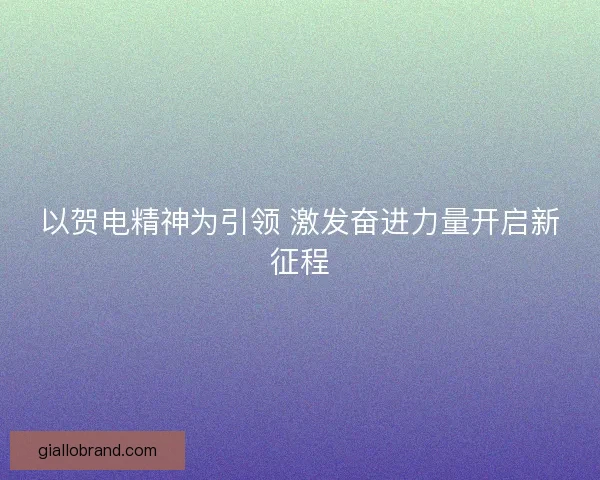 以贺电精神为引领 激发奋进力量开启新征程