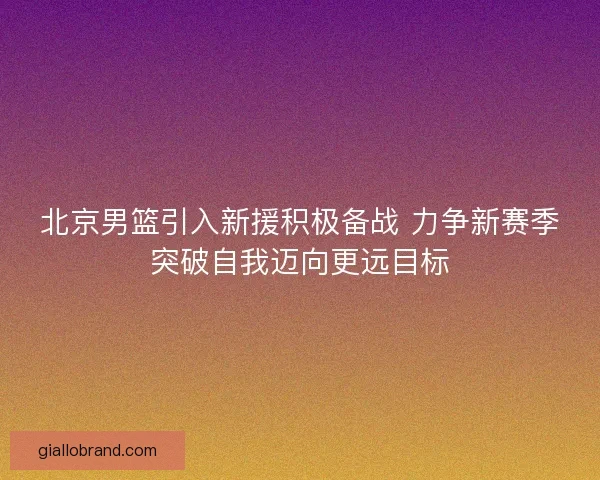 北京男篮引入新援积极备战 力争新赛季突破自我迈向更远目标 北京男篮引入新援积极备战 力争新赛季突破自我迈向更远目标