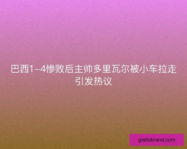 巴西1-4惨败后主帅多里瓦尔被小车拉走引发热议