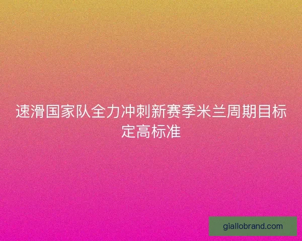 速滑国家队全力冲刺新赛季米兰周期目标定高标准