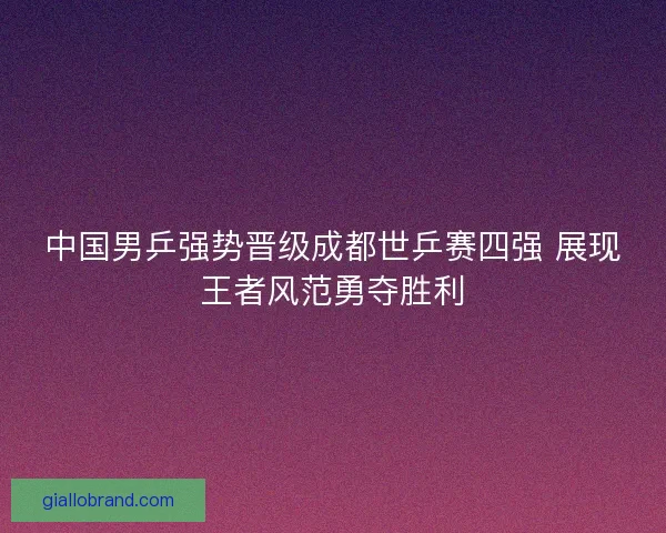 中国男乒强势晋级成都世乒赛四强 展现王者风范勇夺胜利
