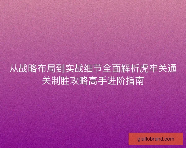 从战略布局到实战细节全面解析虎牢关通关制胜攻略高手进阶指南