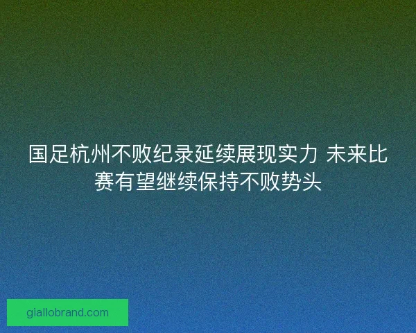 国足杭州不败纪录延续展现实力 未来比赛有望继续保持不败势头