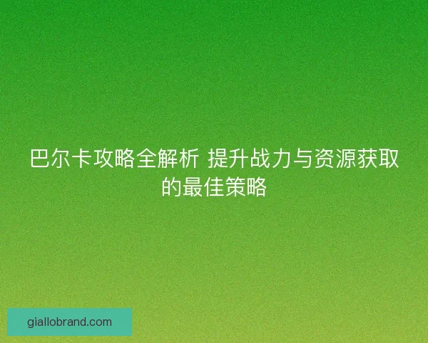 巴尔卡攻略全解析 提升战力与资源获取的最佳策略