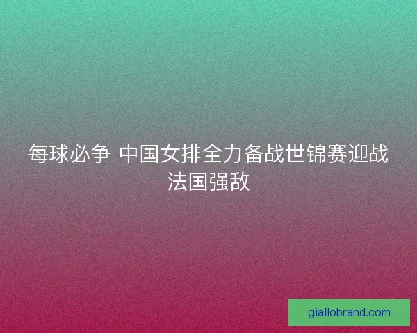 每球必争 中国女排全力备战世锦赛迎战法国强敌