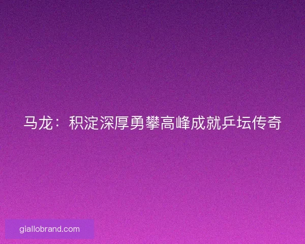 马龙：积淀深厚勇攀高峰成就乒坛传奇