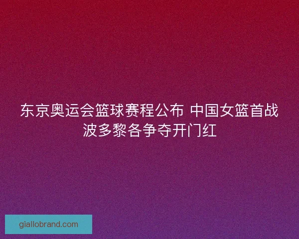 东京奥运会篮球赛程公布 中国女篮首战波多黎各争夺开门红 东京奥运会篮球赛程公布 中国女篮首战波多黎各争夺开门红