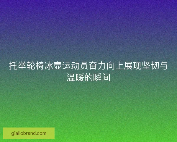 托举轮椅冰壶运动员奋力向上展现坚韧与温暖的瞬间 托举轮椅冰壶运动员奋力向上展现坚韧与温暖的瞬间