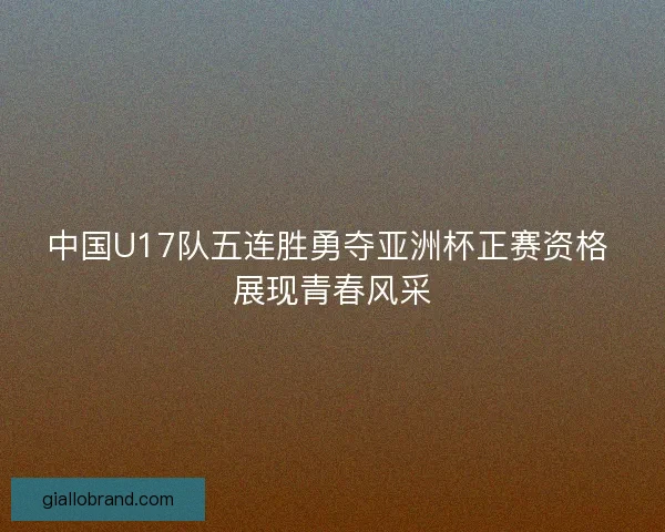 中国U17队五连胜勇夺亚洲杯正赛资格 展现青春风采