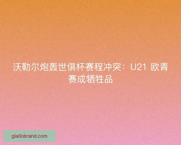 沃勒尔炮轰世俱杯赛程冲突：U21 欧青赛成牺牲品