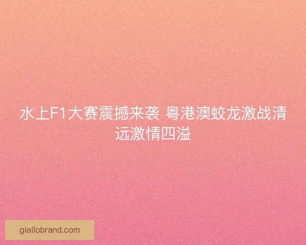 水上F1大赛震撼来袭 粤港澳蛟龙激战清远激情四溢 水上F1大赛震撼来袭 粤港澳蛟龙激战清远激情四溢