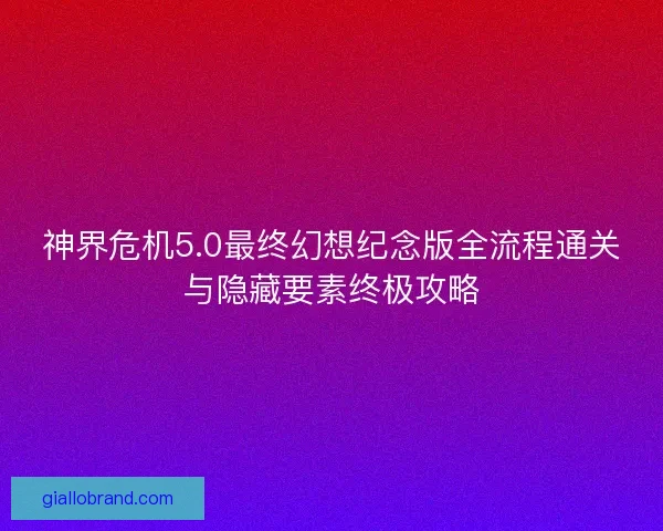 神界危机5.0最终幻想纪念版全流程通关与隐藏要素终极攻略