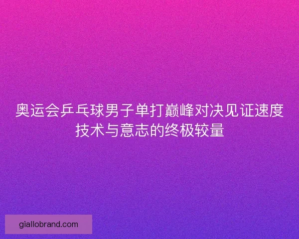 奥运会乒乓球男子单打巅峰对决见证速度技术与意志的终极较量